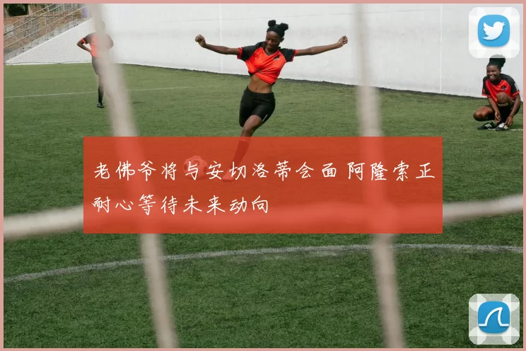 老佛爷将与安切洛蒂会面 阿隆索正耐心等待未来动向